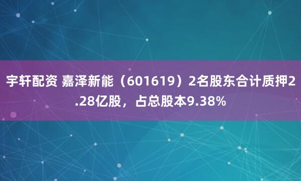 宇轩配资 嘉泽新能（601619）2名股东合计质押2.28亿股，占总股本9.38%