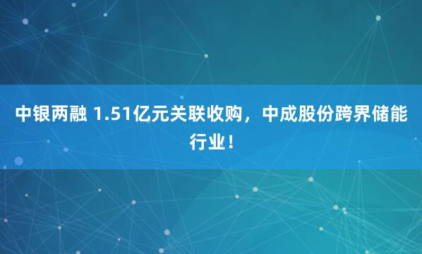 中银两融 1.51亿元关联收购，中成股份跨界储能行业！