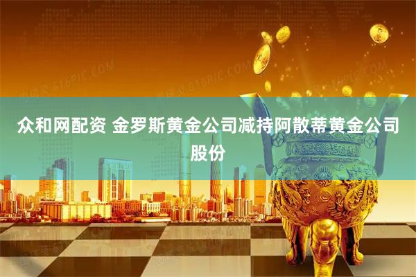 众和网配资 金罗斯黄金公司减持阿散蒂黄金公司股份