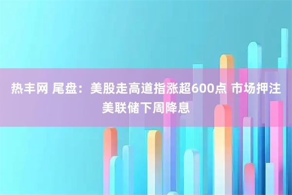 热丰网 尾盘：美股走高道指涨超600点 市场押注美联储下周降息