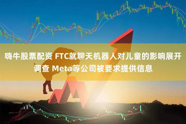 嗨牛股票配资 FTC就聊天机器人对儿童的影响展开调查 Meta等公司被要求提供信息