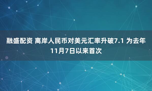 融盛配资 离岸人民币对美元汇率升破7.1 为去年11月7日以来首次