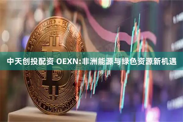 中天创投配资 OEXN:非洲能源与绿色资源新机遇