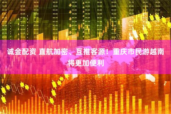 诚金配资 直航加密、互推客源！重庆市民游越南将更加便利
