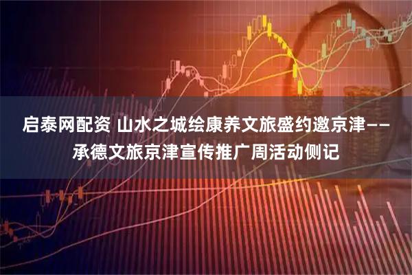 启泰网配资 山水之城绘康养文旅盛约邀京津——承德文旅京津宣传推广周活动侧记