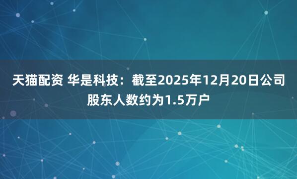 天猫配资 华是科技：截至2025年12月20日公司股东人数约为1.5万户