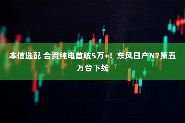 本信选配 合资纯电首破5万+！东风日产N7第五万台下线