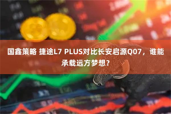 国鑫策略 捷途L7 PLUS对比长安启源Q07，谁能承载远方梦想？