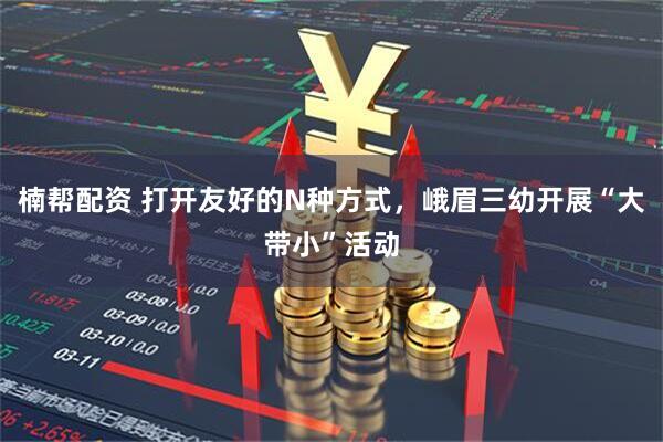 楠帮配资 打开友好的N种方式,峨眉三幼开展“大带小”活动