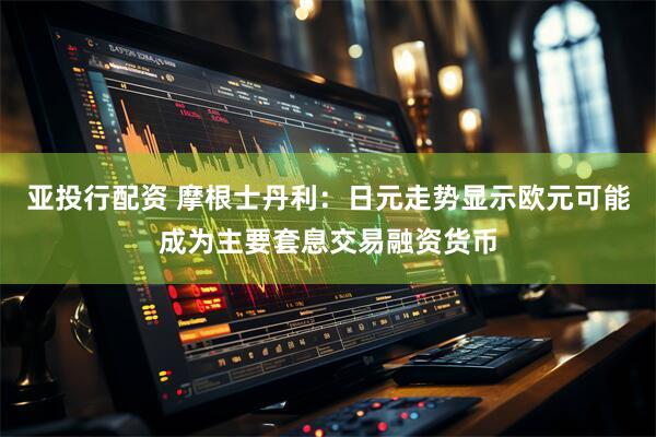 亚投行配资 摩根士丹利：日元走势显示欧元可能成为主要套息交易融资货币