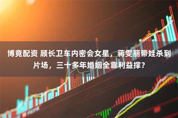 博竟配资 顾长卫车内密会女星，蒋雯丽带娃杀到片场，三十多年婚姻全靠利益撑？