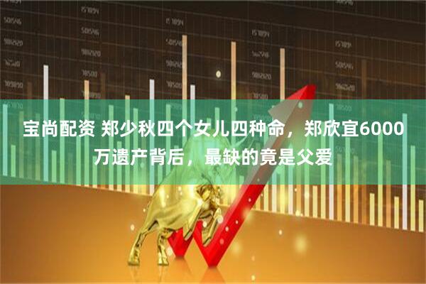 宝尚配资 郑少秋四个女儿四种命，郑欣宜6000万遗产背后，最缺的竟是父爱